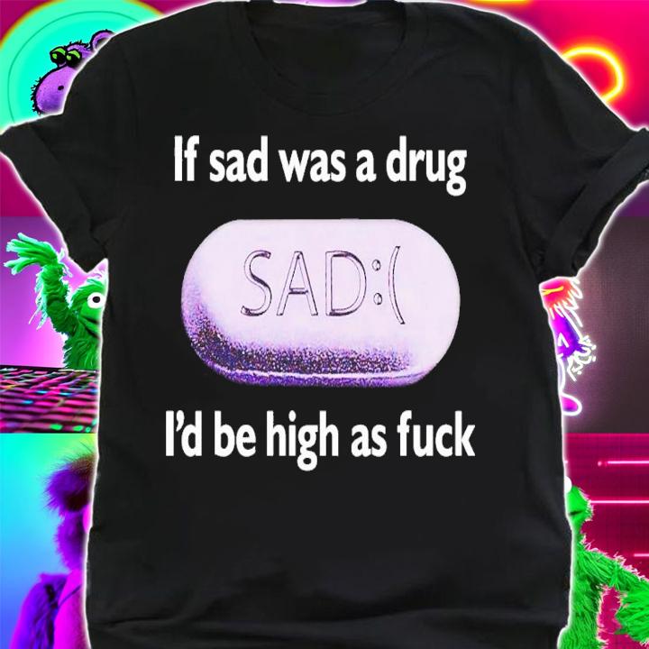 If Sad Was A Drug Id Be High As Fuck t-shirt shirt