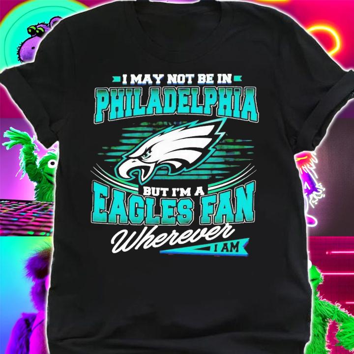 I may not be in Philadelphia but i'm a Eagles fan wherever i am shirt t-shirt shirt