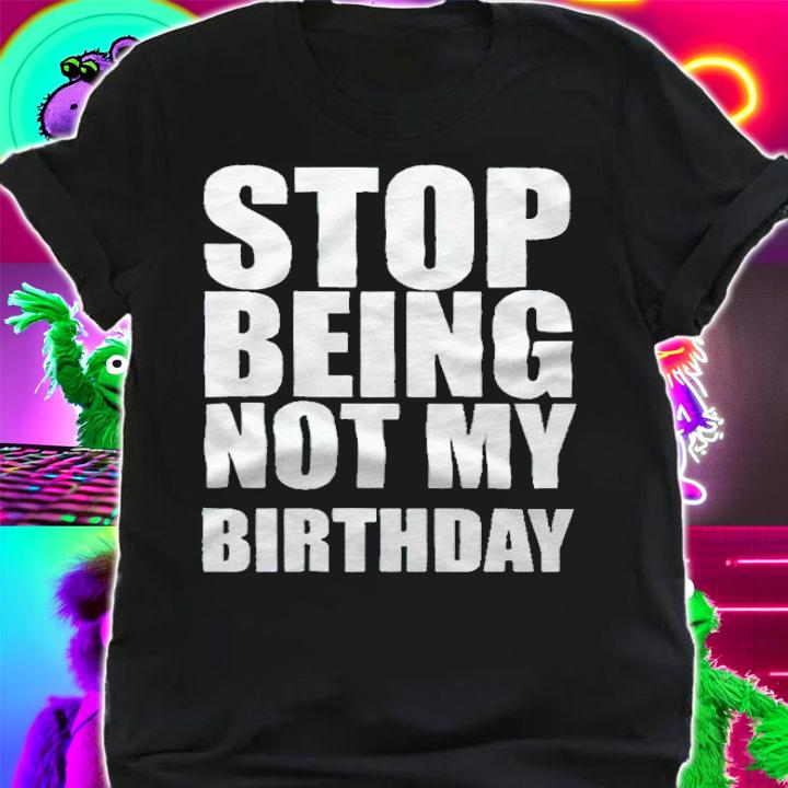Stop being not my birthday T-shirt t-shirt shirt