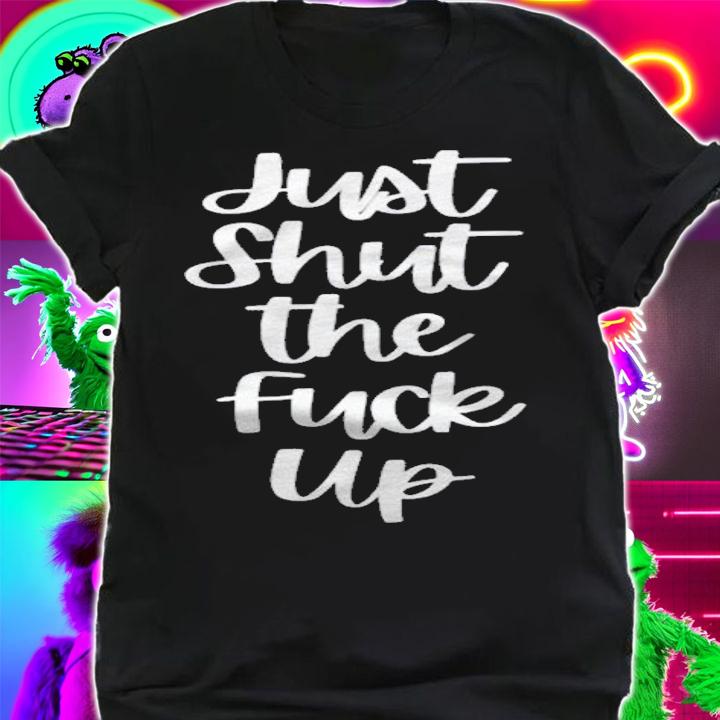 Just Shut The Fuck Up shirt