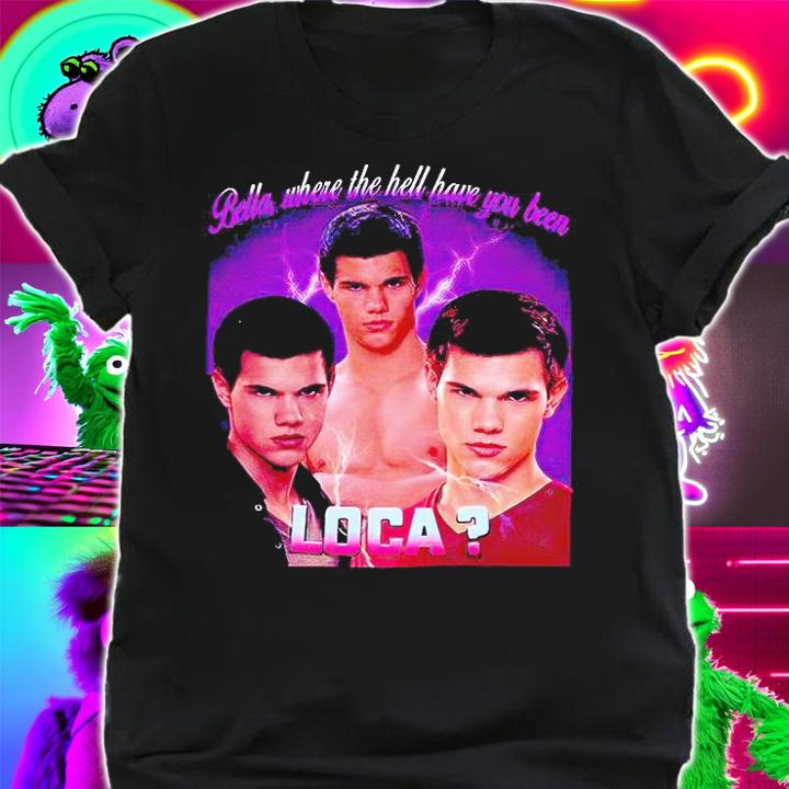 Bella where the hell have You been Loca T-shirts, hoodie and sweatshirt shirt